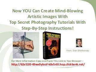 Now YOU Can Create Mind-Blowing
Artistic Images With
Top Secret Photography Tutorials With
Step-By-Step Instructions!

From: Evan Sharboneau

For More Information Copy and Paste This Link to Your Browser :

http://62e51l0-49xw0ybcsf-k0v5n5l.hop.clickbank.net/

 