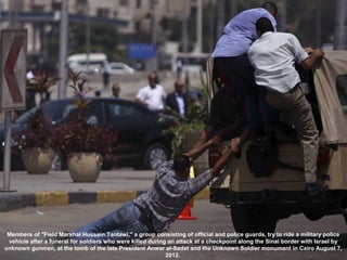 Members of "Field Marshal Hussein Tantawi," a group consisting of official and police guards, try to ride a military police
 vehicle after a funeral for soldiers who were killed during an attack at a checkpoint along the Sinai border with Israel by
unknown gunmen, at the tomb of the late President Anwar al-Sadat and the Unknown Soldier monument in Cairo August 7,
                                                            2012.
 