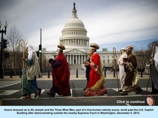 Click to continue

Actors dressed as (L-R) Joseph and the Three Wise Men, part of a live-human nativity scene, stroll past the U.S. Capitol
          Building after demonstrating outside the nearby Supreme Court in Washington, December 5, 2012.
 