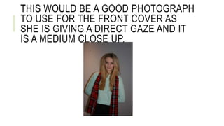 THIS WOULD BE A GOOD PHOTOGRAPH 
TO USE FOR THE FRONT COVER AS 
SHE IS GIVING A DIRECT GAZE AND IT 
IS A MEDIUM CLOSE UP. 
 
