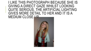 I LIKE THIS PHOTOGRAPH BECAUSE SHE IS 
GIVING A DIRECT GAZE WHILST LOOKING 
QUITE SERIOUS. THE ARTIFICIAL LIGHTING 
GIVES MORE DETAIL TO HER AND IT IS A 
MEDIUM CLOSE UP. 
 