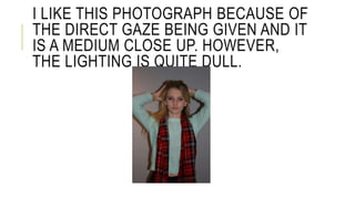 I LIKE THIS PHOTOGRAPH BECAUSE OF 
THE DIRECT GAZE BEING GIVEN AND IT 
IS A MEDIUM CLOSE UP. HOWEVER, 
THE LIGHTING IS QUITE DULL. 
 