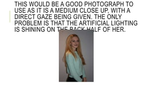 THIS WOULD BE A GOOD PHOTOGRAPH TO 
USE AS IT IS A MEDIUM CLOSE UP, WITH A 
DIRECT GAZE BEING GIVEN. THE ONLY 
PROBLEM IS THAT THE ARTIFICIAL LIGHTING 
IS SHINING ON THE BACK HALF OF HER. 
 