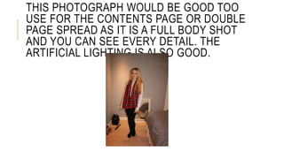 THIS PHOTOGRAPH WOULD BE GOOD TOO 
USE FOR THE CONTENTS PAGE OR DOUBLE 
PAGE SPREAD AS IT IS A FULL BODY SHOT 
AND YOU CAN SEE EVERY DETAIL. THE 
ARTIFICIAL LIGHTING IS ALSO GOOD. 
 