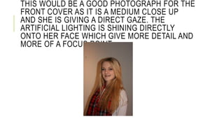 THIS WOULD BE A GOOD PHOTOGRAPH FOR THE 
FRONT COVER AS IT IS A MEDIUM CLOSE UP 
AND SHE IS GIVING A DIRECT GAZE. THE 
ARTIFICIAL LIGHTING IS SHINING DIRECTLY 
ONTO HER FACE WHICH GIVE MORE DETAIL AND 
MORE OF A FOCUS POINT. 
