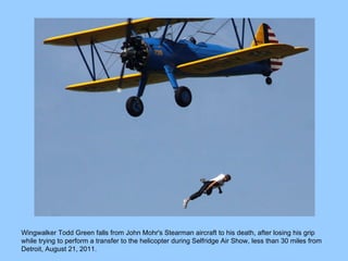 Wingwalker Todd Green falls from John Mohr's Stearman aircraft to his death, after losing his grip while trying to perform a transfer to the helicopter during Selfridge Air Show, less than 30 miles from Detroit, August 21, 2011.  
