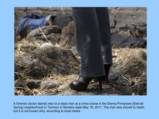 A forensic doctor stands next to a dead man at a crime scene in the Eterna Primavera (Eternal Spring) neighborhood in Temixco in Morelos state May 18, 2011. The man was stoned to death but it is not known why, according to local media.  