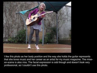 I like this photo as her body position and the way she holds the guitar represents that she loves music and her career as an artist for my music magazine. The mise-en-scene is also nice. The facial expression is odd though and doesn’t look very professional, so I couldn’t use this photo. 