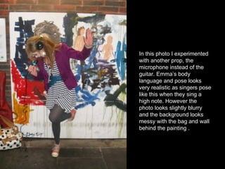 In this photo I experimented with another prop, the microphone instead of the guitar. Emma’s body language and pose looks very realistic as singers pose like this when they sing a high note. However the photo looks slightly blurry and the background looks messy with the bag and wall behind the painting . 