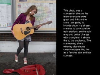 This photo was a successful shot as the mise-en-scene looks great and links to the story I am going to include about my singer, she use to busk outside train stations, so the train map and guitar change with change on it shows this to the audience. The star earring she is wearing also shows clearly representing her as a famous star and her success. 