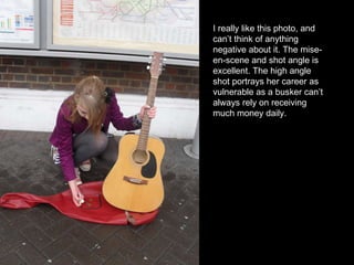 I really like this photo, and can’t think of anything negative about it. The mise-en-scene and shot angle is excellent. The high angle shot portrays her career as vulnerable as a busker can’t always rely on receiving much money daily. 