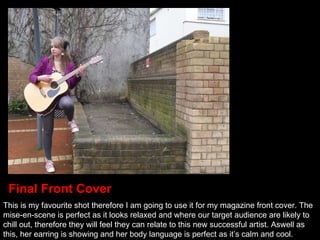 This is my favourite shot therefore I am going to use it for my magazine front cover. The mise-en-scene is perfect as it looks relaxed and where our target audience are likely to chill out, therefore they will feel they can relate to this new successful artist. Aswell as this, her earring is showing and her body language is perfect as it’s calm and cool. Final Front Cover 