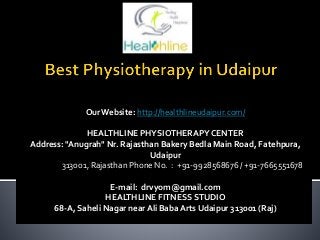 OurWebsite: http://healthlineudaipur.com/
HEALTHLINE PHYSIOTHERAPYCENTER
Address: "Anugrah" Nr. Rajasthan Bakery Bedla Main Road, Fatehpura,
Udaipur
313001, Rajasthan Phone No. : +91-9928568676 / +91-7665551678
E-mail: drvyom@gmail.com
HEALTHLINE FITNESS STUDIO
68-A, Saheli Nagar nearAli BabaArts Udaipur 313001 (Raj)
 