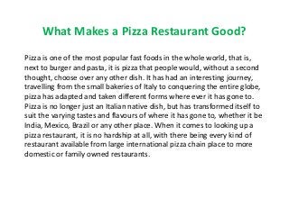 What Makes a Pizza Restaurant Good?
Pizza is one of the most popular fast foods in the whole world, that is,
next to burger and pasta, it is pizza that people would, without a second
thought, choose over any other dish. It has had an interesting journey,
travelling from the small bakeries of Italy to conquering the entire globe,
pizza has adapted and taken different forms where ever it has gone to.
Pizza is no longer just an Italian native dish, but has transformed itself to
suit the varying tastes and flavours of where it has gone to, whether it be
India, Mexico, Brazil or any other place. When it comes to looking up a
pizza restaurant, it is no hardship at all, with there being every kind of
restaurant available from large international pizza chain place to more
domestic or family owned restaurants.
 