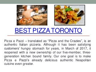 BEST PIZZA TORONTO
Pizza e Pazzi – translated as “Pizza and the Crazies”, is an
authentic Italian pizzeria. Although it has been satisfying
customers’ hungry stomach for years, in March of 2017, it
reopened with a new ownership of our five-member, three-
generation kitchen bound family. Our one goal is to make
Pizza e Pazzi’s already delicious authentic Neapolitan
cuisine even greater.
 