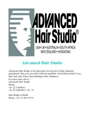 Advanced Hair Studio
Advanced Hair Studio is the best place for all type of Hair solutions
guaranteed. Hair you can relief with hair problem. Get Solutions Hair Loss,
Hair Fall, Hair Fiber, Hair Building Fiber, Baldness.
For more info call us :Advanced Hair Studio
Phone:
+91 22 33699191
+91 22 26455055 / 56 / 57
Hair Studio in Delhi
Phone: +91-11-4911 9191

 