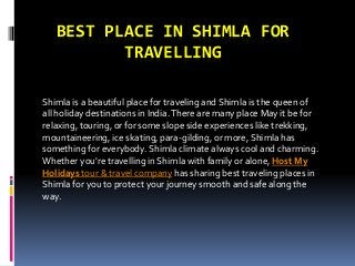 BEST PLACE IN SHIMLA FOR
TRAVELLING
Shimla is a beautiful place for traveling and Shimla is the queen of
all holiday destinations in India.There are many place May it be for
relaxing, touring, or for some slope side experiences like trekking,
mountaineering, ice skating, para-gilding, or more, Shimla has
something for everybody. Shimla climate always cool and charming.
Whether you're travelling in Shimla with family or alone, Host My
Holidays tour & travel company has sharing best traveling places in
Shimla for you to protect your journey smooth and safe along the
way.
 