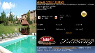 VILLA IL FIENILE, CHIANTI
Lovely three floors Tuscan Villa, with hand made furniture, products of craftsmen
from surrounding villages...
Position: Countryside
Location: Siena



                                 Weekly 1.630 price
       Weekly price from
                                 from
       € 1.630
                                 €


Sqm: 240                   Floors: 3                   Rooms : 8

Bedrooms: 4                Bathrooms: 4                Max pers: 7

                                          more ino




 Experience a dream Tuscany Countryside vacation , wedding or family
 reunion in one of our selection's Chianti Villas...
 