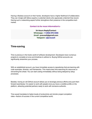 Having a flawless account on their hands, developers have a higher likelihood of collaboration.
They can mingle with fellow experts or potential clients who appreciate a blemish-free record.
Having such a networking aspect further strengthens their presence in the competitive tech
market.
Contact Us for more Information’s:-
24 Hours Reply/Contact
Whatsapp : +1 (365) 675-5356
Email : pvausait@gmail.com
Telegram : @pvausait
Time-saving
Time is precious in the hectic world of software development. Developers have numerous
projects to complete at once and timelines to adhere to. Buying GitHub accounts can
significantly streamline your process.
With an established account, you have immediate access to repositories that are teeming with
code examples, libraries, and frameworks. This means less time searching for resources or
reinventing the wheel. You can start coding immediately without being delayed by setup
processes.
Besides, having an old GitHub account allows you to leverage previous efforts and push them
forward seamlessly. It is easier to work with people once you have a credible profile on the
platform, attracting potential partners ready to work with someone authentic.
Time saved translates to higher levels of productivity and shorter project completion
rates—factors of success in the current competitive world.
 