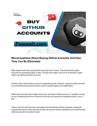 Misconceptions About Buying GitHub Accounts And How
They Can Be Eliminated
Most programmers fear buying GitHub accounts due to myths. They believe that bought
accounts are necessarily spam or fake. Though some sellers may not be trustworthy, quality
sellers are offering authentic accounts.
Another myth is that buying an account suppresses growth. However, using an existing account
can accelerate learning and introduce users to quality projects and collaboration.
Others are concerned about legal issues if you purchase a GitHub account. In actuality, as long
as you’re following the terms of service of the site and buying from reputable vendors, you’re
fine.
There’s also the myth that only new programmers benefit from these purchases. Seasoned
programmers pay for older accounts so they can tap into diverse repositories and networks they
otherwise would not be able to reach.
 