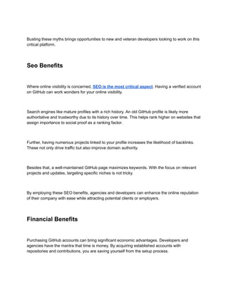 Busting these myths brings opportunities to new and veteran developers looking to work on this
critical platform.
Seo Benefits
Where online visibility is concerned, SEO is the most critical aspect. Having a verified account
on GitHub can work wonders for your online visibility.
Search engines like mature profiles with a rich history. An old GitHub profile is likely more
authoritative and trustworthy due to its history over time. This helps rank higher on websites that
assign importance to social proof as a ranking factor.
Further, having numerous projects linked to your profile increases the likelihood of backlinks.
These not only drive traffic but also improve domain authority.
Besides that, a well-maintained GitHub page maximizes keywords. With the focus on relevant
projects and updates, targeting specific niches is not tricky.
By employing these SEO benefits, agencies and developers can enhance the online reputation
of their company with ease while attracting potential clients or employers.
Financial Benefits
Purchasing GitHub accounts can bring significant economic advantages. Developers and
agencies have the mantra that time is money. By acquiring established accounts with
repositories and contributions, you are saving yourself from the setup process.
 