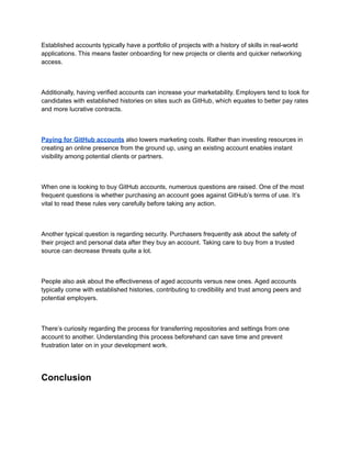 Established accounts typically have a portfolio of projects with a history of skills in real-world
applications. This means faster onboarding for new projects or clients and quicker networking
access.
Additionally, having verified accounts can increase your marketability. Employers tend to look for
candidates with established histories on sites such as GitHub, which equates to better pay rates
and more lucrative contracts.
Paying for GitHub accounts also lowers marketing costs. Rather than investing resources in
creating an online presence from the ground up, using an existing account enables instant
visibility among potential clients or partners.
When one is looking to buy GitHub accounts, numerous questions are raised. One of the most
frequent questions is whether purchasing an account goes against GitHub’s terms of use. It’s
vital to read these rules very carefully before taking any action.
Another typical question is regarding security. Purchasers frequently ask about the safety of
their project and personal data after they buy an account. Taking care to buy from a trusted
source can decrease threats quite a lot.
People also ask about the effectiveness of aged accounts versus new ones. Aged accounts
typically come with established histories, contributing to credibility and trust among peers and
potential employers.
There’s curiosity regarding the process for transferring repositories and settings from one
account to another. Understanding this process beforehand can save time and prevent
frustration later on in your development work.
Conclusion
 