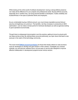 While looking at the online world of software development, having a strong GitHub presence
can make all the difference for your projects and professional career. Buying GitHub accounts,
especially old or verified ones, can bring several benefits to developers. It adds credibility and
trustworthiness in the eyes of potential clients and employers.
As you contemplate buying a GitHub account, you must choose reputable sources that put
security and legitimacy at a premium. The benefits—be they increases in productivity to SEO
optimization—can be make-or-break points for individual developers as well as agencies looking
to grow operations economically.
Though there is widespread misconception over this practice, getting to know its actual worth
can keep worries at bay. By utilizing these accounts judiciously, you open doors that lead to new
avenues in the realm of the technology community.
The most moral GitHub account purchases are those that closely adhere to rules but leave
room for developers to develop and gain traction in their careers. Investigate your choices
carefully; you will discover software that is not just easy to use but also designed to improve
effective collaboration in development projects across various sectors.
 