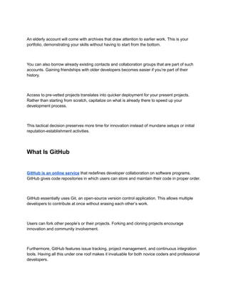 An elderly account will come with archives that draw attention to earlier work. This is your
portfolio, demonstrating your skills without having to start from the bottom.
You can also borrow already existing contacts and collaboration groups that are part of such
accounts. Gaining friendships with older developers becomes easier if you’re part of their
history.
Access to pre-vetted projects translates into quicker deployment for your present projects.
Rather than starting from scratch, capitalize on what is already there to speed up your
development process.
This tactical decision preserves more time for innovation instead of mundane setups or initial
reputation-establishment activities.
What Is GitHub
GitHub is an online service that redefines developer collaboration on software programs.
GitHub gives code repositories in which users can store and maintain their code in proper order.
GitHub essentially uses Git, an open-source version control application. This allows multiple
developers to contribute at once without erasing each other’s work.
Users can fork other people’s or their projects. Forking and cloning projects encourage
innovation and community involvement.
Furthermore, GitHub features issue tracking, project management, and continuous integration
tools. Having all this under one roof makes it invaluable for both novice coders and professional
developers.
 