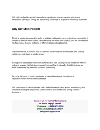 With millions of public repositories available, developers have access to a goldmine of
information. It’s not just coding; it’s also sharing knowledge in a dynamic community worldwide.
Why GitHub Is Popular
GitHub is popular because of its ability to facilitate collaboration among developers worldwide. It
provides a platform where coders can collaborate and share their projects, and the collaborative
interface makes it easier for teams in different locations to collaborate.
The user interface is intuitive, easy to use even for newbies and experts alike. This usability
invites more individuals to join the group.
Its integration capabilities make GitHub stand out as well. Developers are able to link different
tools and services that help them improve their workflow. It allows for flexibility in doing so,
which streamlines the tasks and increases productivity.
Secondly, the mass of public repositories is a valuable resource for students or
inspiration-hunters from current codebases.
With robust version control features, users feel safe to experiment without fear of losing work.
These features largely explain why GitHub remains a source favorite among software
developers.
Contact Us for more Information’s:-
24 Hours Reply/Contact
Whatsapp : +1 (365) 675-5356
Email : pvausait@gmail.com
Telegram : @pvausait
 