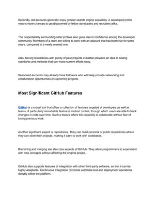 Secondly, old accounts generally enjoy greater search engine popularity. A developed profile
means more chances to get discovered by fellow developers and recruiters alike.
The respectability surrounding older profiles also gives rise to confidence among the developer
community. Members of a team are willing to work with an account that has been live for some
years, compared to a newly created one.
Also, having repositories with plenty of past projects available provides an idea of coding
standards and methods that can make current efforts easy.
Seasoned accounts may already have followers who will likely provide networking and
collaboration opportunities on upcoming projects.
Most Significant GitHub Features
GitHub is a robust tool that offers a collection of features targeted at developers as well as
teams. A particularly remarkable feature is version control, through which users are able to track
changes in code over time. Such a feature offers the capability to collaborate without fear of
losing previous work.
Another significant aspect is repositories. They can build personal or public repositories where
they can store their projects, making it easy to work with codebases.
Branching and merging are also core aspects of GitHub. They allow programmers to experiment
with new concepts without affecting the original project.
GitHub also supports features of integration with other third-party software, so that it can be
highly adaptable. Continuous Integration (CI) tools automate test and deployment operations
directly within the platform.
 