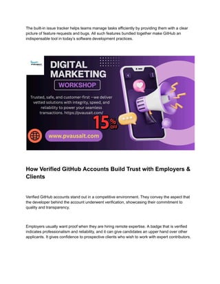 The built-in issue tracker helps teams manage tasks efficiently by providing them with a clear
picture of feature requests and bugs. All such features bundled together make GitHub an
indispensable tool in today’s software development practices.
How Verified GitHub Accounts Build Trust with Employers &
Clients
Verified GitHub accounts stand out in a competitive environment. They convey the aspect that
the developer behind the account underwent verification, showcasing their commitment to
quality and transparency.
Employers usually want proof when they are hiring remote expertise. A badge that is verified
indicates professionalism and reliability, and it can give candidates an upper hand over other
applicants. It gives confidence to prospective clients who wish to work with expert contributors.
 
