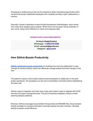 Possessing a verified account also has the potential to attract networking opportunities within
the technical society. Established developers with credibility are likely to gain collaborators or
mentors.
Secondly, it shows a dedication to best-of-breed development methodologies, which carries
over nicely when speaking about projects. Where trust is the end goal, having verification in
your corner makes all the difference to clients and employers alike.
Contact Us for more Information’s:-
24 Hours Reply/Contact
Whatsapp : +1 (365) 675-5356
Email : pvausait@gmail.com
Telegram : @pvausait
How GitHub Boosts Productivity
GitHub significantly boosts productivity for developers by ensuring collaboration is easy.
Through its intuitive interface, teams can effectively manage projects and track changes in real
time.
The platform’s version control system allows several developers to collaborate on the same
project seamlessly. The developers can test new functionalities in branches without destabilizing
the base code.
GitHub’s ease of integration with other tools is also what makes it easy to integrate with CI/CD
services and project management tools. This kind of seamless integration reduces context
switching between platforms.
Moreover, GitHub encourages documentation through wikis and README files. Documentation
directly translates to increased information exchange between the team members, ultimately
leading to greater overall efficiency.
 