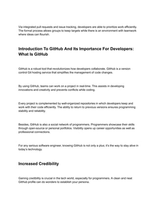 Via integrated pull requests and issue tracking, developers are able to prioritize work efficiently.
The formal process allows groups to keep targets while there is an environment with teamwork
where ideas can flourish.
Introduction To GitHub And Its Importance For Developers:
What Is GitHub
GitHub is a robust tool that revolutionizes how developers collaborate. GitHub is a version
control Git hosting service that simplifies the management of code changes.
By using GitHub, teams can work on a project in real-time. This assists in developing
innovations and creativity and prevents conflicts while coding.
Every project is complemented by well-organized repositories in which developers keep and
work with their code efficiently. The ability to return to previous versions ensures programming
stability and reliability.
Besides, GitHub is also a social network of programmers. Programmers showcase their skills
through open-source or personal portfolios. Visibility opens up career opportunities as well as
professional connections.
For any serious software engineer, knowing GitHub is not only a plus; it’s the way to stay alive in
today’s technology.
Increased Credibility
Gaining credibility is crucial in the tech world, especially for programmers. A clean and neat
GitHub profile can do wonders to establish your persona.
 
