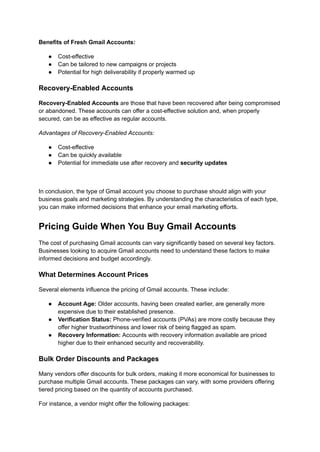 Benefits of Fresh Gmail Accounts:
●​ Cost-effective
●​ Can be tailored to new campaigns or projects
●​ Potential for high deliverability if properly warmed up
Recovery-Enabled Accounts
Recovery-Enabled Accounts are those that have been recovered after being compromised
or abandoned. These accounts can offer a cost-effective solution and, when properly
secured, can be as effective as regular accounts.
Advantages of Recovery-Enabled Accounts:
●​ Cost-effective
●​ Can be quickly available
●​ Potential for immediate use after recovery and security updates
In conclusion, the type of Gmail account you choose to purchase should align with your
business goals and marketing strategies. By understanding the characteristics of each type,
you can make informed decisions that enhance your email marketing efforts.
Pricing Guide When You Buy Gmail Accounts
The cost of purchasing Gmail accounts can vary significantly based on several key factors.
Businesses looking to acquire Gmail accounts need to understand these factors to make
informed decisions and budget accordingly.
What Determines Account Prices
Several elements influence the pricing of Gmail accounts. These include:
●​ Account Age: Older accounts, having been created earlier, are generally more
expensive due to their established presence.
●​ Verification Status: Phone-verified accounts (PVAs) are more costly because they
offer higher trustworthiness and lower risk of being flagged as spam.
●​ Recovery Information: Accounts with recovery information available are priced
higher due to their enhanced security and recoverability.
Bulk Order Discounts and Packages
Many vendors offer discounts for bulk orders, making it more economical for businesses to
purchase multiple Gmail accounts. These packages can vary, with some providers offering
tiered pricing based on the quantity of accounts purchased.
For instance, a vendor might offer the following packages:
 