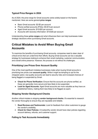 Typical Price Ranges in 2024
As of 2024, the price range for Gmail accounts varies widely based on the factors
mentioned. Here are some general price ranges:
●​ Basic Gmail accounts: $2-$5 per account
●​ Phone-verified accounts (PVAs): $5-$10 per account
●​ Aged Gmail accounts: $10-$20 per account
●​ Accounts with recovery information: $15-$30 per account
Understanding these price ranges and what influences them can help businesses make
strategic decisions when purchasing Gmail accounts.
Critical Mistakes to Avoid When Buying Gmail
Accounts
To maximize the benefits of purchasing Gmail accounts, companies need to steer clear of
critical errors that can undermine their efforts. Buying Gmail accounts can be a valuable
strategy for businesses looking to enhance their email marketing, customer communication,
and overall online presence. However, the process is not without its challenges.
Prioritizing Low Prices Over Account Quality
One of the most significant mistakes businesses make when buying Gmail accounts is
prioritizing low prices over account quality. While it might be tempting to opt for the
cheapest option, low-quality accounts can lead to security risks and increased chances of
being flagged or suspended by Gmail.
●​ Check for Phone Verification: Ensure that the accounts are phone-verified, as
these are generally more secure and less likely to be suspended.
●​ Look for Aged Accounts: Aged Gmail accounts are more valuable as they have an
established history, making them less likely to be flagged as spam.
Skipping Vendor Background Checks
Another critical mistake is skipping vendor background checks. It's essential to research
the vendor thoroughly to ensure they are reputable and reliable.
1.​ Read Reviews and Testimonials: Look for feedback from other customers to gauge
the vendor's credibility.
2.​ Check for Clear Policies: A trustworthy vendor should have clear policies regarding
account delivery, refunds, and customer support.
Failing to Test Accounts Immediately
 