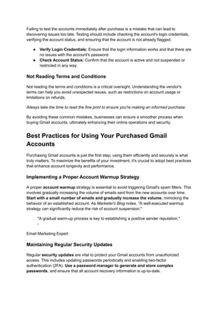 Failing to test the accounts immediately after purchase is a mistake that can lead to
discovering issues too late. Testing should include checking the account's login credentials,
verifying the account status, and ensuring that the account is not already flagged.
●​ Verify Login Credentials: Ensure that the login information works and that there are
no issues with the account's password.
●​ Check Account Status: Confirm that the account is active and not suspended or
restricted in any way.
Not Reading Terms and Conditions
Not reading the terms and conditions is a critical oversight. Understanding the vendor's
terms can help you avoid unexpected issues, such as restrictions on account usage or
limitations on refunds.
Always take the time to read the fine print to ensure you're making an informed purchase.
By avoiding these common mistakes, businesses can ensure a smoother process when
buying Gmail accounts, ultimately enhancing their online operations and security.
Best Practices for Using Your Purchased Gmail
Accounts
Purchasing Gmail accounts is just the first step; using them efficiently and securely is what
truly matters. To maximize the benefits of your investment, it's crucial to adopt best practices
that enhance account longevity and performance.
Implementing a Proper Account Warmup Strategy
A proper account warmup strategy is essential to avoid triggering Gmail's spam filters. This
involves gradually increasing the volume of emails sent from the new accounts over time.
Start with a small number of emails and gradually increase the volume, mimicking the
behavior of an established account. As Marketer's Blog notes, "A well-executed warmup
strategy can significantly reduce the risk of account suspension."
"A gradual warm-up process is key to establishing a positive sender reputation."
-
Email Marketing Expert
Maintaining Regular Security Updates
Regular security updates are vital to protect your Gmail accounts from unauthorized
access. This includes updating passwords periodically and enabling two-factor
authentication (2FA). Use a password manager to generate and store complex
passwords, and ensure that all account recovery information is up-to-date.
 