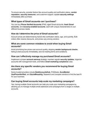 To ensure security, consider factors like account quality and verification status, vendor
reputation, security measures, and customer support. Update security settings
immediately after purchase.
What types of Gmail accounts can I purchase?
You can buy Phone Verified Accounts (PVA), aged Gmail accounts, fresh Gmail
accounts, and recovery-enabled accounts, each with unique characteristics to suit
different business needs.
How do I determine the price of Gmail accounts?
Account prices are determined by factors like verification status, age, and quantity. Bulk
orders often receive discounts, and prices vary among vendors.
What are some common mistakes to avoid when buying Gmail
accounts?
Avoid prioritizing low prices over account quality, skipping vendor background checks,
failing to test accounts immediately, and not reading terms and conditions.
How can I effectively manage my purchased Gmail accounts?
Implement a proper account warmup strategy, maintain regular security updates, organize
accounts with management tools, and follow email marketing compliance rules.
Are there any specific vendors you recommend for buying Gmail
accounts?
Some trusted providers include BulkAccountsHub, PVADeals, AccsMarket,
UsaPhoneVerified, and SocialBoosting. Research and compare vendors to find the best fit
for your business.
Can buying Gmail accounts help scale my marketing campaigns?
Yes, having multiple Gmail accounts can help you scale your marketing campaigns by
allowing you to manage multiple email addresses and campaigns from a single or multiple
accounts.
 
