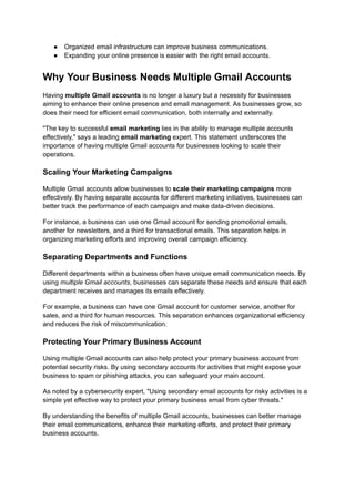 ●​ Organized email infrastructure can improve business communications.
●​ Expanding your online presence is easier with the right email accounts.
Why Your Business Needs Multiple Gmail Accounts
Having multiple Gmail accounts is no longer a luxury but a necessity for businesses
aiming to enhance their online presence and email management. As businesses grow, so
does their need for efficient email communication, both internally and externally.
"The key to successful email marketing lies in the ability to manage multiple accounts
effectively," says a leading email marketing expert. This statement underscores the
importance of having multiple Gmail accounts for businesses looking to scale their
operations.
Scaling Your Marketing Campaigns
Multiple Gmail accounts allow businesses to scale their marketing campaigns more
effectively. By having separate accounts for different marketing initiatives, businesses can
better track the performance of each campaign and make data-driven decisions.
For instance, a business can use one Gmail account for sending promotional emails,
another for newsletters, and a third for transactional emails. This separation helps in
organizing marketing efforts and improving overall campaign efficiency.
Separating Departments and Functions
Different departments within a business often have unique email communication needs. By
using multiple Gmail accounts, businesses can separate these needs and ensure that each
department receives and manages its emails effectively.
For example, a business can have one Gmail account for customer service, another for
sales, and a third for human resources. This separation enhances organizational efficiency
and reduces the risk of miscommunication.
Protecting Your Primary Business Account
Using multiple Gmail accounts can also help protect your primary business account from
potential security risks. By using secondary accounts for activities that might expose your
business to spam or phishing attacks, you can safeguard your main account.
As noted by a cybersecurity expert, "Using secondary email accounts for risky activities is a
simple yet effective way to protect your primary business email from cyber threats."
By understanding the benefits of multiple Gmail accounts, businesses can better manage
their email communications, enhance their marketing efforts, and protect their primary
business accounts.
 