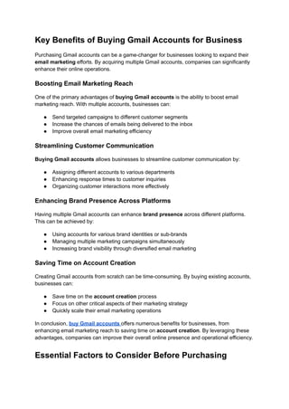 Key Benefits of Buying Gmail Accounts for Business
Purchasing Gmail accounts can be a game-changer for businesses looking to expand their
email marketing efforts. By acquiring multiple Gmail accounts, companies can significantly
enhance their online operations.
Boosting Email Marketing Reach
One of the primary advantages of buying Gmail accounts is the ability to boost email
marketing reach. With multiple accounts, businesses can:
●​ Send targeted campaigns to different customer segments
●​ Increase the chances of emails being delivered to the inbox
●​ Improve overall email marketing efficiency
Streamlining Customer Communication
Buying Gmail accounts allows businesses to streamline customer communication by:
●​ Assigning different accounts to various departments
●​ Enhancing response times to customer inquiries
●​ Organizing customer interactions more effectively
Enhancing Brand Presence Across Platforms
Having multiple Gmail accounts can enhance brand presence across different platforms.
This can be achieved by:
●​ Using accounts for various brand identities or sub-brands
●​ Managing multiple marketing campaigns simultaneously
●​ Increasing brand visibility through diversified email marketing
Saving Time on Account Creation
Creating Gmail accounts from scratch can be time-consuming. By buying existing accounts,
businesses can:
●​ Save time on the account creation process
●​ Focus on other critical aspects of their marketing strategy
●​ Quickly scale their email marketing operations
In conclusion, buy Gmail accounts offers numerous benefits for businesses, from
enhancing email marketing reach to saving time on account creation. By leveraging these
advantages, companies can improve their overall online presence and operational efficiency.
Essential Factors to Consider Before Purchasing
 