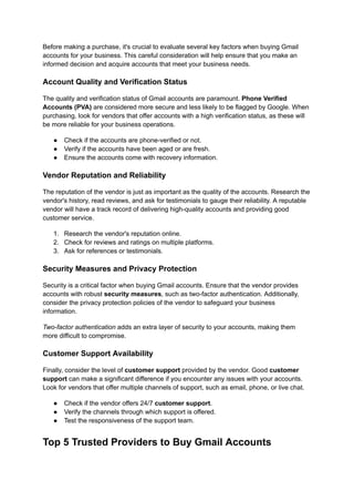 Before making a purchase, it's crucial to evaluate several key factors when buying Gmail
accounts for your business. This careful consideration will help ensure that you make an
informed decision and acquire accounts that meet your business needs.
Account Quality and Verification Status
The quality and verification status of Gmail accounts are paramount. Phone Verified
Accounts (PVA) are considered more secure and less likely to be flagged by Google. When
purchasing, look for vendors that offer accounts with a high verification status, as these will
be more reliable for your business operations.
●​ Check if the accounts are phone-verified or not.
●​ Verify if the accounts have been aged or are fresh.
●​ Ensure the accounts come with recovery information.
Vendor Reputation and Reliability
The reputation of the vendor is just as important as the quality of the accounts. Research the
vendor's history, read reviews, and ask for testimonials to gauge their reliability. A reputable
vendor will have a track record of delivering high-quality accounts and providing good
customer service.
1.​ Research the vendor's reputation online.
2.​ Check for reviews and ratings on multiple platforms.
3.​ Ask for references or testimonials.
Security Measures and Privacy Protection
Security is a critical factor when buying Gmail accounts. Ensure that the vendor provides
accounts with robust security measures, such as two-factor authentication. Additionally,
consider the privacy protection policies of the vendor to safeguard your business
information.
Two-factor authentication adds an extra layer of security to your accounts, making them
more difficult to compromise.
Customer Support Availability
Finally, consider the level of customer support provided by the vendor. Good customer
support can make a significant difference if you encounter any issues with your accounts.
Look for vendors that offer multiple channels of support, such as email, phone, or live chat.
●​ Check if the vendor offers 24/7 customer support.
●​ Verify the channels through which support is offered.
●​ Test the responsiveness of the support team.
Top 5 Trusted Providers to Buy Gmail Accounts
 