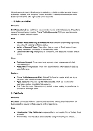 When it comes to buying Gmail accounts, selecting a reliable provider is crucial for your
business's success. With numerous options available, it's essential to identify the most
trusted providers that offer high-quality Gmail accounts.
1. BulkAccountsHub
Overview
BulkAccountsHub is a well-known provider in the market for Gmail accounts. They offer a
range of account types, including Phone Verified Accounts (PVA) and aged accounts,
catering to various business needs.
Pros
●​ Reliable Account Quality: BulkAccountsHub is known for providing high-quality
accounts with a strong verification status.
●​ Variety of Account Types: They offer a diverse range of Gmail account types,
making it easier for businesses to find what they need.
●​ Competitive Pricing: Their pricing is competitive, with discounts available for bulk
orders.
Cons
●​ Customer Support: Some users have reported mixed experiences with their
customer support.
●​ Account Recovery Issues: There have been instances where account recovery
was challenging.
Features
●​ Phone Verified Accounts (PVA): Offers PVA Gmail accounts, which are highly
valued for their security and verification status.
●​ Aged Accounts: Provides aged Gmail accounts, which are beneficial for
businesses looking for established accounts.
●​ Bulk Order Discounts: Offers discounts for bulk orders, making it cost-effective for
businesses with large needs.
2. PVADeals
Overview
PVADeals specializes in Phone Verified Gmail accounts, offering a reliable solution for
businesses that require verified accounts for their operations.
Pros
●​ High-Quality PVAs: PVADeals is renowned for its high-quality Phone Verified Gmail
accounts.
●​ Trustworthy: They have built a reputation for being trustworthy and reliable.
 