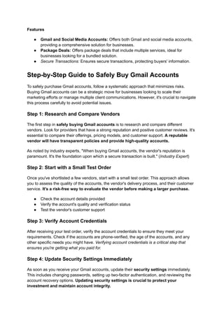 Features
●​ Gmail and Social Media Accounts: Offers both Gmail and social media accounts,
providing a comprehensive solution for businesses.
●​ Package Deals: Offers package deals that include multiple services, ideal for
businesses looking for a bundled solution.
●​ Secure Transactions: Ensures secure transactions, protecting buyers' information.
Step-by-Step Guide to Safely Buy Gmail Accounts
To safely purchase Gmail accounts, follow a systematic approach that minimizes risks.
Buying Gmail accounts can be a strategic move for businesses looking to scale their
marketing efforts or manage multiple client communications. However, it's crucial to navigate
this process carefully to avoid potential issues.
Step 1: Research and Compare Vendors
The first step in safely buying Gmail accounts is to research and compare different
vendors. Look for providers that have a strong reputation and positive customer reviews. It's
essential to compare their offerings, pricing models, and customer support. A reputable
vendor will have transparent policies and provide high-quality accounts.
As noted by industry experts, "When buying Gmail accounts, the vendor's reputation is
paramount. It's the foundation upon which a secure transaction is built." (Industry Expert)
Step 2: Start with a Small Test Order
Once you've shortlisted a few vendors, start with a small test order. This approach allows
you to assess the quality of the accounts, the vendor's delivery process, and their customer
service. It's a risk-free way to evaluate the vendor before making a larger purchase.
●​ Check the account details provided
●​ Verify the account's quality and verification status
●​ Test the vendor's customer support
Step 3: Verify Account Credentials
After receiving your test order, verify the account credentials to ensure they meet your
requirements. Check if the accounts are phone-verified, the age of the accounts, and any
other specific needs you might have. Verifying account credentials is a critical step that
ensures you're getting what you paid for.
Step 4: Update Security Settings Immediately
As soon as you receive your Gmail accounts, update their security settings immediately.
This includes changing passwords, setting up two-factor authentication, and reviewing the
account recovery options. Updating security settings is crucial to protect your
investment and maintain account integrity.
 