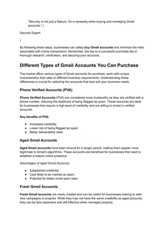 "Security is not just a feature, it's a necessity when buying and managing Gmail
accounts." (
Security Expert
)
By following these steps, businesses can safely buy Gmail accounts and minimize the risks
associated with online transactions. Remember, the key to a successful purchase lies in
thorough research, verification, and securing your accounts.
Different Types of Gmail Accounts You Can Purchase
The market offers various types of Gmail accounts for purchase, each with unique
characteristics that cater to different business requirements. Understanding these
differences is crucial for selecting the accounts that best suit your business needs.
Phone Verified Accounts (PVA)
Phone Verified Accounts (PVA) are considered more trustworthy as they are verified with a
phone number, reducing the likelihood of being flagged as spam. These accounts are ideal
for businesses that require a high level of credibility and are willing to invest in verified
accounts.
Key benefits of PVA:
●​ Increased credibility
●​ Lower risk of being flagged as spam
●​ Better deliverability rates
Aged Gmail Accounts
Aged Gmail accounts have been around for a longer period, making them appear more
legitimate to Gmail's algorithms. These accounts are beneficial for businesses that need to
establish a mature online presence.
Advantages of Aged Gmail Accounts:
●​ Established credibility
●​ Less likely to be marked as spam
●​ Potential for better email open rates
Fresh Gmail Accounts
Fresh Gmail accounts are newly created and can be useful for businesses looking to start
new campaigns or projects. While they may not have the same credibility as aged accounts,
they can be less expensive and still effective when managed properly.
 