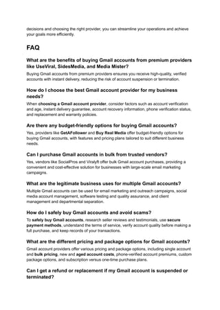 decisions and choosing the right provider, you can streamline your operations and achieve
your goals more efficiently.
FAQ
What are the benefits of buying Gmail accounts from premium providers
like UseViral, SidesMedia, and Media Mister?
Buying Gmail accounts from premium providers ensures you receive high-quality, verified
accounts with instant delivery, reducing the risk of account suspension or termination.
How do I choose the best Gmail account provider for my business
needs?
When choosing a Gmail account provider, consider factors such as account verification
and age, instant delivery guarantee, account recovery information, phone verification status,
and replacement and warranty policies.
Are there any budget-friendly options for buying Gmail accounts?
Yes, providers like GetAFollower and Buy Real Media offer budget-friendly options for
buying Gmail accounts, with features and pricing plans tailored to suit different business
needs.
Can I purchase Gmail accounts in bulk from trusted vendors?
Yes, vendors like SocialPros and Viralyft offer bulk Gmail account purchases, providing a
convenient and cost-effective solution for businesses with large-scale email marketing
campaigns.
What are the legitimate business uses for multiple Gmail accounts?
Multiple Gmail accounts can be used for email marketing and outreach campaigns, social
media account management, software testing and quality assurance, and client
management and departmental separation.
How do I safely buy Gmail accounts and avoid scams?
To safely buy Gmail accounts, research seller reviews and testimonials, use secure
payment methods, understand the terms of service, verify account quality before making a
full purchase, and keep records of your transactions.
What are the different pricing and package options for Gmail accounts?
Gmail account providers offer various pricing and package options, including single account
and bulk pricing, new and aged account costs, phone-verified account premiums, custom
package options, and subscription versus one-time purchase plans.
Can I get a refund or replacement if my Gmail account is suspended or
terminated?
 