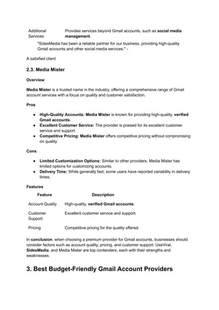 Additional
Services
Provides services beyond Gmail accounts, such as social media
management.
"SidesMedia has been a reliable partner for our business, providing high-quality
Gmail accounts and other social media services." -
A satisfied client
2.3. Media Mister
Overview
Media Mister is a trusted name in the industry, offering a comprehensive range of Gmail
account services with a focus on quality and customer satisfaction.
Pros
●​ High-Quality Accounts: Media Mister is known for providing high-quality, verified
Gmail accounts.
●​ Excellent Customer Service: The provider is praised for its excellent customer
service and support.
●​ Competitive Pricing: Media Mister offers competitive pricing without compromising
on quality.
Cons
●​ Limited Customization Options: Similar to other providers, Media Mister has
limited options for customizing accounts.
●​ Delivery Time: While generally fast, some users have reported variability in delivery
times.
Features
Feature Description
Account Quality High-quality, verified Gmail accounts.
Customer
Support
Excellent customer service and support.
Pricing Competitive pricing for the quality offered.
In conclusion, when choosing a premium provider for Gmail accounts, businesses should
consider factors such as account quality, pricing, and customer support. UseViral,
SidesMedia, and Media Mister are top contenders, each with their strengths and
weaknesses.
3. Best Budget-Friendly Gmail Account Providers
 