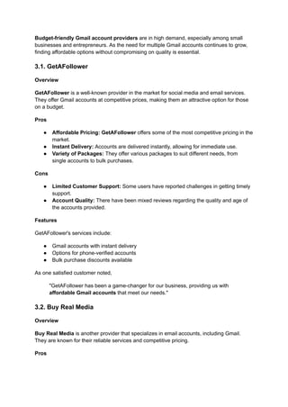 Budget-friendly Gmail account providers are in high demand, especially among small
businesses and entrepreneurs. As the need for multiple Gmail accounts continues to grow,
finding affordable options without compromising on quality is essential.
3.1. GetAFollower
Overview
GetAFollower is a well-known provider in the market for social media and email services.
They offer Gmail accounts at competitive prices, making them an attractive option for those
on a budget.
Pros
●​ Affordable Pricing: GetAFollower offers some of the most competitive pricing in the
market.
●​ Instant Delivery: Accounts are delivered instantly, allowing for immediate use.
●​ Variety of Packages: They offer various packages to suit different needs, from
single accounts to bulk purchases.
Cons
●​ Limited Customer Support: Some users have reported challenges in getting timely
support.
●​ Account Quality: There have been mixed reviews regarding the quality and age of
the accounts provided.
Features
GetAFollower's services include:
●​ Gmail accounts with instant delivery
●​ Options for phone-verified accounts
●​ Bulk purchase discounts available
As one satisfied customer noted,
"GetAFollower has been a game-changer for our business, providing us with
affordable Gmail accounts that meet our needs."
3.2. Buy Real Media
Overview
Buy Real Media is another provider that specializes in email accounts, including Gmail.
They are known for their reliable services and competitive pricing.
Pros
 