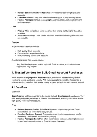 ●​ Reliable Services: Buy Real Media has a reputation for delivering high-quality
accounts.
●​ Customer Support: They offer robust customer support to help with any issues.
●​ Flexible Packages: Various package options are available, catering to different
customer needs.
Cons
●​ Pricing: While competitive, some users find their pricing slightly higher than other
providers.
●​ Account Availability: There can be instances where the desired type of account is
not available.
Features
Buy Real Media's services include:
●​ High-quality Gmail accounts
●​ Phone-verified accounts available
●​ Bulk purchasing options with discounts
A customer praised their service, saying,
"Buy Real Media provided us with top-notch Gmail accounts, and their customer
support was very helpful."
4. Trusted Vendors for Bulk Gmail Account Purchases
When it comes to buying Gmail accounts in bulk, businesses need to identify reliable
vendors to ensure quality and security. With numerous options available, it's essential to
evaluate vendors based on their service quality, account authenticity, and customer support.
4.1. SocialPros
Overview
SocialPros is a well-known vendor in the market for bulk Gmail account purchases. They
offer a range of packages tailored to different business needs, ensuring that clients receive
high-quality, verified Gmail accounts.
Pros
●​ Reliable Account Quality: SocialPros is praised for providing genuine Gmail
accounts that are verified and ready for use.
●​ Excellent Customer Support: Their customer service is responsive and helpful,
addressing client queries and concerns promptly.
●​ Flexible Packages: SocialPros offers customizable packages, allowing businesses
to purchase the exact number of Gmail accounts they need.
 