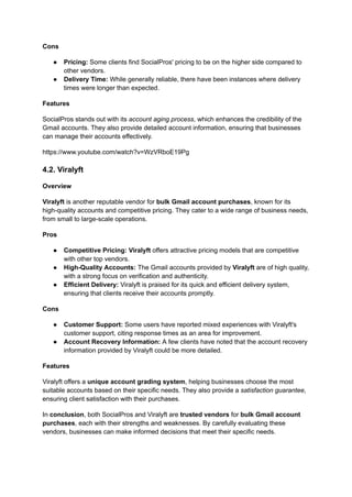 Cons
●​ Pricing: Some clients find SocialPros' pricing to be on the higher side compared to
other vendors.
●​ Delivery Time: While generally reliable, there have been instances where delivery
times were longer than expected.
Features
SocialPros stands out with its account aging process, which enhances the credibility of the
Gmail accounts. They also provide detailed account information, ensuring that businesses
can manage their accounts effectively.
https://www.youtube.com/watch?v=WzVRboE19Pg
4.2. Viralyft
Overview
Viralyft is another reputable vendor for bulk Gmail account purchases, known for its
high-quality accounts and competitive pricing. They cater to a wide range of business needs,
from small to large-scale operations.
Pros
●​ Competitive Pricing: Viralyft offers attractive pricing models that are competitive
with other top vendors.
●​ High-Quality Accounts: The Gmail accounts provided by Viralyft are of high quality,
with a strong focus on verification and authenticity.
●​ Efficient Delivery: Viralyft is praised for its quick and efficient delivery system,
ensuring that clients receive their accounts promptly.
Cons
●​ Customer Support: Some users have reported mixed experiences with Viralyft's
customer support, citing response times as an area for improvement.
●​ Account Recovery Information: A few clients have noted that the account recovery
information provided by Viralyft could be more detailed.
Features
Viralyft offers a unique account grading system, helping businesses choose the most
suitable accounts based on their specific needs. They also provide a satisfaction guarantee,
ensuring client satisfaction with their purchases.
In conclusion, both SocialPros and Viralyft are trusted vendors for bulk Gmail account
purchases, each with their strengths and weaknesses. By carefully evaluating these
vendors, businesses can make informed decisions that meet their specific needs.
 