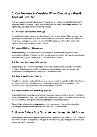 5. Key Features to Consider When Choosing a Gmail
Account Provider
To ensure you're getting the best value, it's essential to evaluate potential Gmail account
providers based on specific criteria. When selecting a provider, several key features can
significantly impact your decision-making process.
5.1. Account Verification and Age
The verification status and age of a Gmail account are crucial factors. Older accounts are
generally more valuable due to their established history, which can reduce the likelihood of
being flagged as spam. Look for providers that offer accounts with verified status and
consider the age of the accounts they provide.
5.2. Instant Delivery Guarantee
Instant delivery is a vital feature for businesses that need to start using their Gmail
accounts immediately. A reliable provider should guarantee instant delivery of accounts upon
purchase, ensuring you can begin your operations without delay.
5.3. Account Recovery Information
Understanding the recovery information associated with the Gmail accounts is important.
Providers that offer accounts with available recovery details can help you secure your
accounts and prevent potential losses due to account lockouts.
5.4. Phone Verification Status
The phone verification status of a Gmail account can impact its usability and trustworthiness.
Accounts that are phone-verified are considered more legitimate and less likely to be
suspended. Opt for providers that offer phone-verified accounts.
5.5. Replacement and Warranty Policies
A reputable Gmail account provider should have clear replacement and warranty policies in
place. These policies protect your investment by ensuring that you can replace accounts that
are not functioning as expected or are suspended shortly after purchase.
By carefully evaluating these key features, you can make an informed decision when
choosing a Gmail account provider that meets your business needs.
6. How to Safely Buy Gmail Accounts and Avoid Scams
Safely buying Gmail accounts requires careful consideration and research. With numerous
providers available, it's essential to navigate the market wisely to avoid potential scams and
ensure a smooth transaction.
 