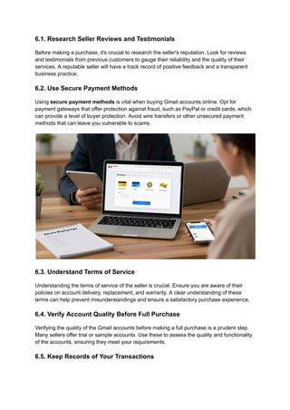 6.1. Research Seller Reviews and Testimonials
Before making a purchase, it's crucial to research the seller's reputation. Look for reviews
and testimonials from previous customers to gauge their reliability and the quality of their
services. A reputable seller will have a track record of positive feedback and a transparent
business practice.
6.2. Use Secure Payment Methods
Using secure payment methods is vital when buying Gmail accounts online. Opt for
payment gateways that offer protection against fraud, such as PayPal or credit cards, which
can provide a level of buyer protection. Avoid wire transfers or other unsecured payment
methods that can leave you vulnerable to scams.
6.3. Understand Terms of Service
Understanding the terms of service of the seller is crucial. Ensure you are aware of their
policies on account delivery, replacement, and warranty. A clear understanding of these
terms can help prevent misunderstandings and ensure a satisfactory purchase experience.
6.4. Verify Account Quality Before Full Purchase
Verifying the quality of the Gmail accounts before making a full purchase is a prudent step.
Many sellers offer trial or sample accounts. Use these to assess the quality and functionality
of the accounts, ensuring they meet your requirements.
6.5. Keep Records of Your Transactions
 